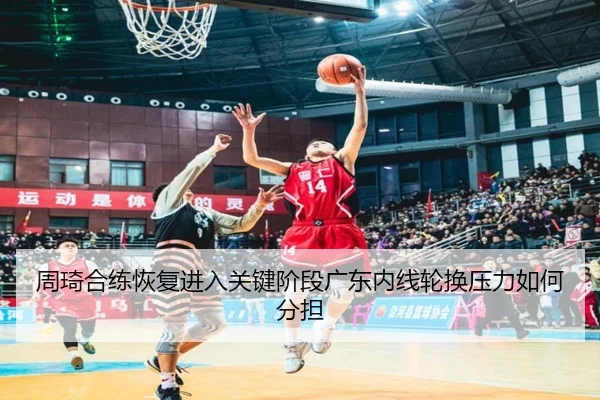 周琦合练恢复进入关键阶段广东内线轮换压力如何分担